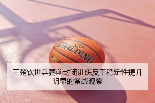 王楚钦世乒赛前封闭训练反手稳定性提升明显的备战观察