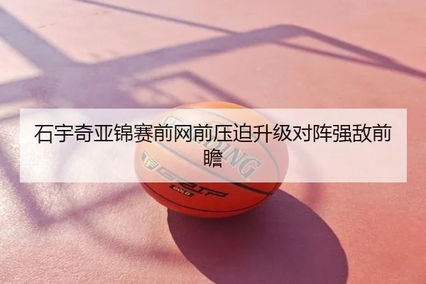 石宇奇亚锦赛前网前压迫升级对阵强敌前瞻