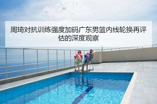 周琦对抗训练强度加码广东男篮内线轮换再评估的深度观察